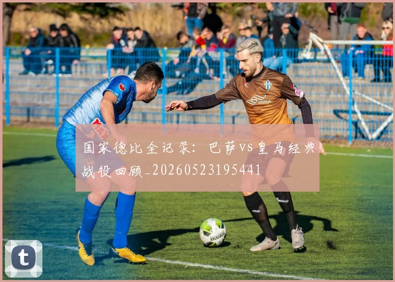 国家德比全记录:巴萨vs皇马经典战役回顾_20260523195441