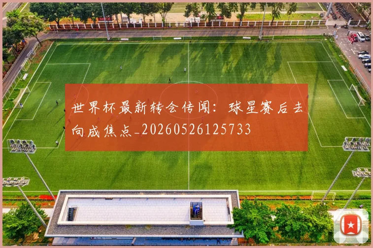 世界杯最新转会传闻：球星赛后去向成焦点_20260526125733