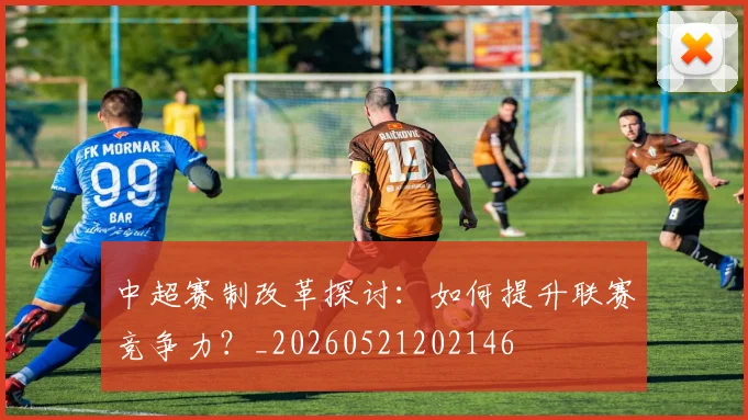 中超赛制改革探讨：如何提升联赛竞争力？_20260521202146