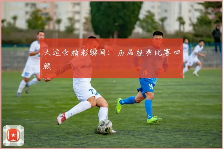 大运会精彩瞬间:历届经典比赛回顾