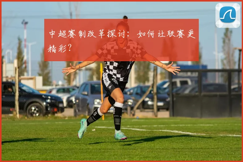 中超赛制改革探讨：如何让联赛更精彩？