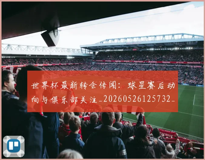 世界杯最新转会传闻：球星赛后动向与俱乐部关注_20260526125732_20260607160452