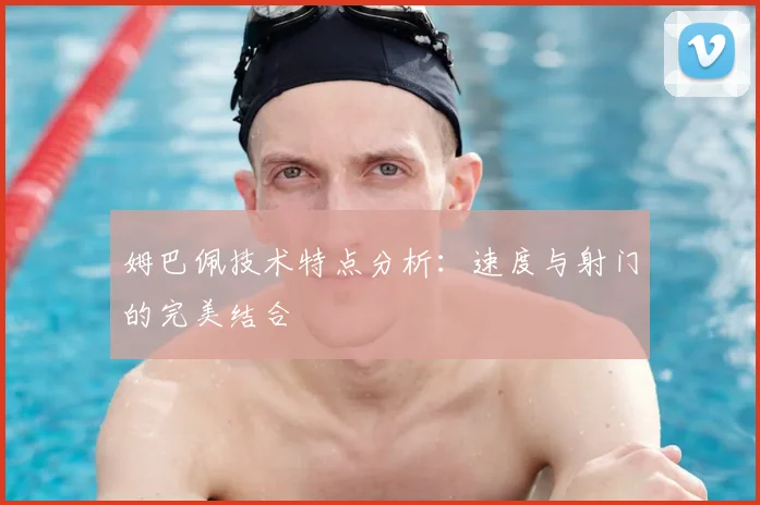 姆巴佩技术特点分析:速度与射门的完美结合
