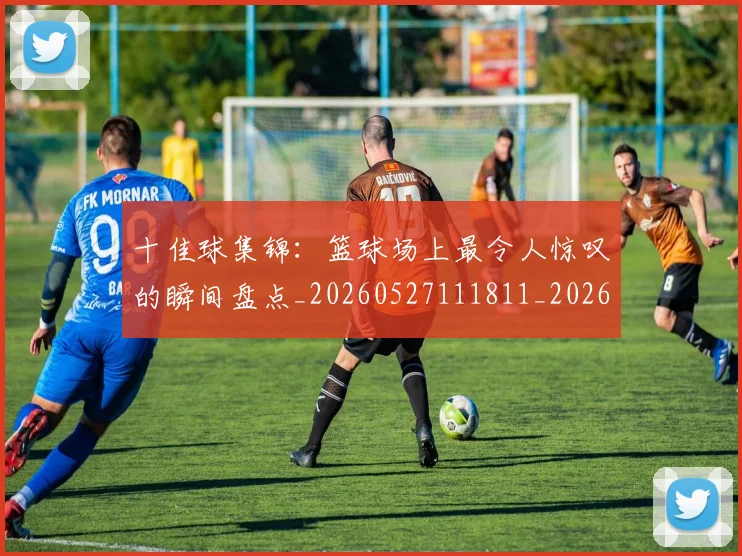 十佳球集锦：篮球场上最令人惊叹的瞬间盘点_20260527111811_20260608142732