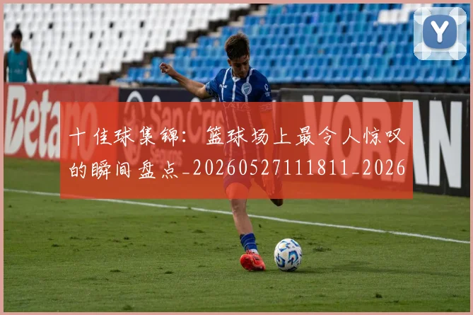 十佳球集锦：篮球场上最令人惊叹的瞬间盘点_20260527111811_20260608142732