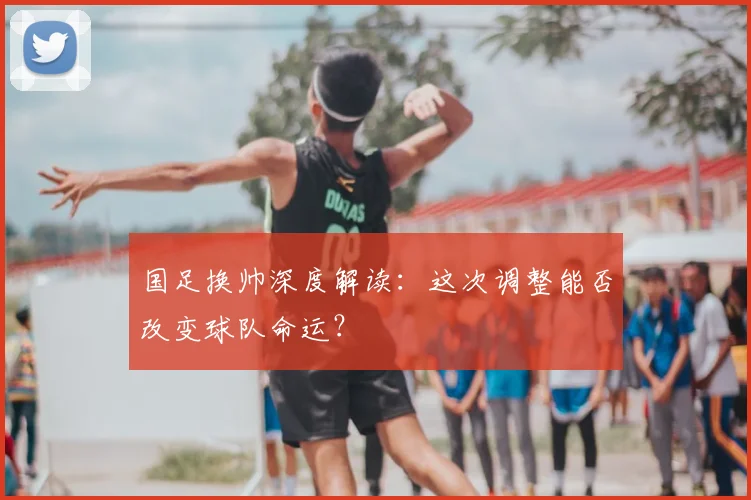 国足换帅深度解读：这次调整能否改变球队命运？