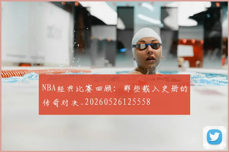 NBA经典比赛回顾:那些载入史册的传奇对决_20260526125558