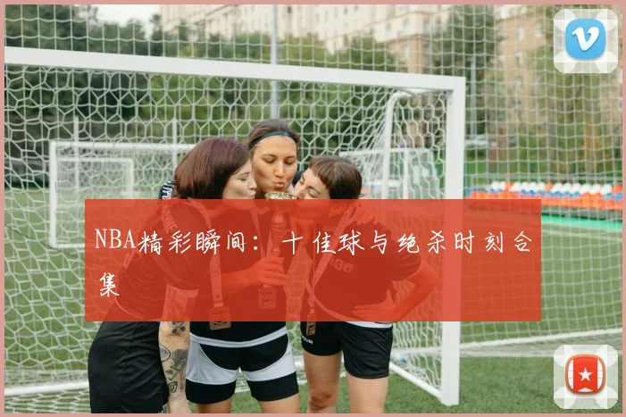 NBA精彩瞬间：十佳球与绝杀时刻合集